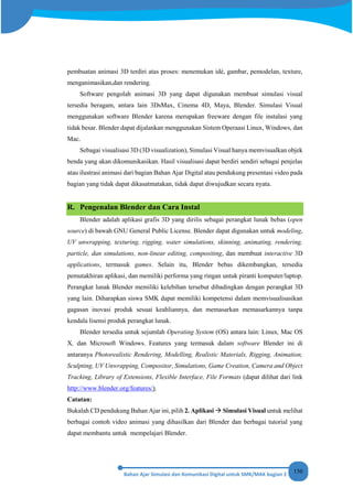 150
pembuatan animasi 3D terdiri atas proses: menemukan idé, gambar, pemodelan, texture,
menganimasikan,dan rendering.
Software pengolah animasi 3D yang dapat digunakan membuat simulasi visual
tersedia beragam, antara lain 3DsMax, Cinema 4D, Maya, Blender. Simulasi Visual
menggunakan software Blender karena merupakan freeware dengan file instalasi yang
tidak besar. Blender dapat dijalankan menggunakan Sistem Operaasi Linux, Windows, dan
Mac.
Sebagai visualisasi 3D (3D visualization), Simulasi Visual hanya memvisualkan objek
benda yang akan dikomunikasikan. Hasil visualisasi dapat berdiri sendiri sebagai penjelas
atau ilustrasi animasi dari bagian Bahan Ajar Digital atau pendukung presentasi video pada
bagian yang tidak dapat dikasatmatakan, tidak dapat diwujudkan secara nyata.
R. Pengenalan Blender dan Cara Instal
Blender adalah aplikasi grafis 3D yang dirilis sebagai perangkat lunak bebas (open
source) di bawah GNU General Public License. Blender dapat digunakan untuk modeling,
UV unwrapping, texturing, rigging, water simulations, skinning, animating, rendering,
particle, dan simulations, non-linear editing, compositing, dan membuat interactive 3D
applications, termasuk games. Selain itu, Blender bebas dikembangkan, tersedia
pemutakhiran aplikasi, dan memiliki performa yang ringan untuk piranti komputer/laptop.
Perangkat lunak Blender memiliki kelebihan tersebut dibadingkan dengan perangkat 3D
yang lain. Diharapkan siswa SMK dapat memiliki kompetensi dalam memvisualisasikan
gagasan inovasi produk sesuai keahliannya, dan memasarkan memasarkannya tanpa
kendala lisensi produk perangkat lunak.
Blender tersedia untuk sejumlah Operating System (OS) antara lain: Linux, Mac OS
X, dan Microsoft Windows. Features yang termasuk dalam software Blender ini di
antaranya Photorealistic Rendering, Modelling, Realistic Materials, Rigging, Animation,
Sculpting, UV Unwrapping, Compositor, Simulations, Game Creation, Camera and Object
Tracking, Library of Extensions, Flexible Interface, File Formats (dapat dilihat dari link
http://www.blender.org/features/).
Catatan:
Bukalah CD pendukung Bahan Ajar ini, pilih 2. Aplikasi  Simulasi Visual untuk melihat
berbagai contoh video animasi yang dihasilkan dari Blender dan berbagai tutorial yang
dapat membantu untuk mempelajari Blender.
 