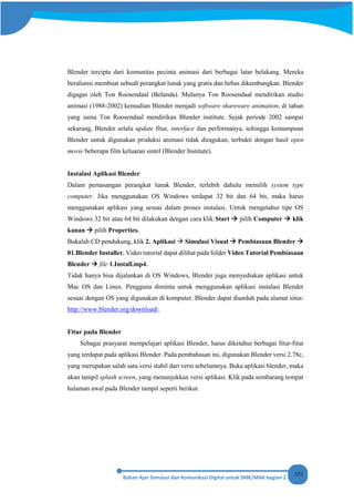 151
Blender tercipta dari komunitas pecinta animasi dari berbagai latar belakang. Mereka
beraliansi membuat sebuah perangkat lunak yang gratis dan bebas dikembangkan. Blender
digagas oleh Ton Roosendaal (Belanda). Mulanya Ton Roosendaal mendirikan studio
animasi (1988-2002) kemudian Blender menjadi software shareware animation, di tahun
yang sama Ton Roosendaal mendirikan Blender institute. Sejak periode 2002 sampai
sekarang, Blender selalu update fitur, interface dan performanya, sehingga kemampuan
Blender untuk digunakan produksi animasi tidak diragukan, terbukti dengan hasil open
movie beberapa film keluaran sintel (Blender Institute).
Instalasi Aplikasi Blender
Dalam pemasangan perangkat lunak Blender, terlebih dahulu memilih system type
computer. Jika menggunakan OS Windows terdapat 32 bit dan 64 bit, maka harus
menggunakan aplikasi yang sesuai dalam proses instalasi. Untuk mengetahui tipe OS
Windows 32 bit atau 64 bit dilakukan dengan cara klik Start  pilih Computer  klik
kanan  pilih Properties.
Bukalah CD pendukung, klik 2. Aplikasi  Simulasi Visual  Pembiasaan Blender 
01.Blender Installer. Video tutorial dapat dilihat pada folder Video Tutorial Pembiasaan
Blender  file 1.Install.mp4.
Tidak hanya bisa dijalankan di OS Windows, Blender juga menyediakan aplikasi untuk
Mac OS dan Linux. Pengguna diminta untuk menggunakan aplikasi instalasi Blender
sesuai dengan OS yang digunakan di komputer. Blender dapat diunduh pada alamat situs:
http://www.blender.org/download/.
Fitur pada Blender
Sebagai prasyarat mempelajari aplikasi Blender, harus diketahui berbagai fitur-fitur
yang terdapat pada aplikasi Blender. Pada pembahasan ini, digunakan Blender versi 2.78c,
yang merupakan salah satu versi stabil dari versi sebelumnya. Buka aplikasi blender, maka
akan tampil splash screen, yang menunjukkan versi aplikasi. Klik pada sembarang tempat
halaman awal pada Blender tampil seperti berikut.
 