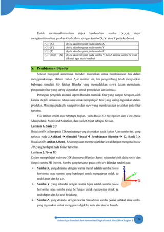 156
Untuk mentransformasikan objek berdasarkan sumbu (x,y,z), dapat
mengkombinasikan gerakan Grab/Move dengan tombol X, Y, atau Z pada keyboard.
[G]+[X] objek akan bergeser pada sumbu X.
[G]+[Y] objek akan bergeser pada sumbu Y.
[G]+[Z] objek akan bergeser pada sumbu Z.
[G]+[Shift ]+[X] objek akan bergeser pada sumbu Y dan Z karena sumbu X telah
dikunci agar tidak berubah
S. Pembiasaan Blender
Setelah mengenal antarmuka Blender, disarankan untuk membiasakan diri dalam
menggunakannya. Dalam Bahan Ajar sumber ini, tim pengembang telah menyiapkan
beberapa simulasi file latihan Blender yang memudahkan siswa dalam memahami
pengunaan fitur yang sering digunakan untuk pemodelan dan animasi.
Perangkat pengolah animasi seperti Blender memiliki fitur yang sangat beragam, oleh
karena itu file latihan ini difokuskan untuk mempelajari fitur yang sering digunakan dalam
produksi. Misalnya pada file navigation dan view yang memfokuskan pelatihan pada fitur
tersebut.
File latihan terdiri atas beberapa bagian, yaitu Basic 3D, Navigation dan View, basic
Manipulator, Move and Selection, dan Build Object sebagai berikut.
Latihan 1. Basic 3D
Bukalah file latihan pada CD pendukung yang disertakan pada Bahan Ajar sumber ini, yang
terletak pada 2.Aplikasi  Simulasi Visual  Pembiasaan Blender  02. Basic 3D.
Bukalah file latihan1.blend. Sekarang akan mempelajari dari awal dengan mengenal basic
3D, yang terdapat pada folder tersebut.
Latihan 2. Pivot 3D
Dalam mempelajari software 3D khususnya Blender, harus paham terlebih dulu posisi dan
fungsi sumbu 3D (pivot). Sumbu yang terdapat pada software Blender terdiri atas:
• Sumbu X, yang ditandai dengan warna merah adalah sumbu posisi
horisontal atau sumbu yang berfungsi untuk menggerser objek ke
arah kanan dan ke kiri.
• Sumbu Y, yang ditandai dengan warna hijau adalah sumbu posisi
horisontal atau sumbu yang berfungsi untuk pergeseran objek ke
arah depan dan ke arah belakang.
• Sumbu Z, yang ditandai dengan warna biru adalah sumbu posisi vertikal atau sumbu
yang digunakan untuk menggeser objek ke arah atas dan ke bawah.
 