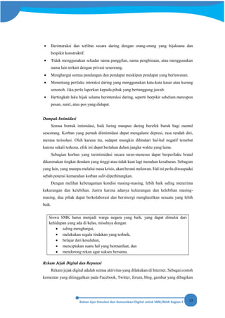 13
• Berinteraksi dan terlibat secara daring dengan orang-orang yang bijaksana dan
berpikir konstruktif.
• Tidak menggunakan sekadar nama panggilan, nama penghinaan, atau menggunakan
nama lain terkait dengan privasi seseorang.
• Menghargai semua pandangan dan pendapat meskipun pendapat yang berlawanan.
• Menentang perilaku interaksi daring yang menggunakan kata-kata kasar atau kurang
senonoh. Jika perlu laporkan kepada pihak yang bertanggung jawab.
• Bertingkah laku bijak selama berinteraksi daring, seperti berpikir sebelum merespon
pesan, surel, atau pos yang didapat.
Dampak Intimidasi
Semua bentuk intimidasi, baik luring maupun daring berefek buruk bagi mental
seseorang. Korban yang pernah diintimidasi dapat mengalami depresi, rasa rendah diri,
merasa terisolasi. Oleh karena itu, sedapat mungkin dihindari hal-hal negatif tersebut
karena sekali terkena, efek ini dapat bertahan dalam jangka waktu yang lama.
Sebagian korban yang terintimidasi secara terus-menerus dapat berperilaku brutal
dikarenakan tingkat dendam yang tinggi atau tidak kuat lagi menahan kesabaran. Sebagian
yang lain, yang mampu melalui masa krisis, akan berani melawan. Hal ini perlu diwaspadai
sebab potensi kemarahan korban sulit diperhitungkan.
Dengan melihat keberagaman kondisi masing-masing, lebih baik saling menerima
kekurangan dan kelebihan. Justru karena adanya kekurangan dan kelebihan masing-
masing, dua pihak dapat berkolaborasi dan bersinergi menghasilkan sesuatu yang lebih
baik.
Siswa SMK harus menjadi warga negara yang baik, yang dapat dimulai dari
kehidupan yang ada di kelas, misalnya dengan
• saling menghargai,
• melakukan segala tindakan yang terbaik,
• belajar dari kesalahan,
• menciptakan suatu hal yang bermanfaat, dan
• mendorong rekan agar sukses bersama.
Rekam Jejak Digital dan Reputasi
Rekam jejak digital adalah semua aktivitas yang dilakukan di Internet. Sebagai contoh
komentar yang ditinggalkan pada Facebook, Twitter, forum, blog, gambar yang dibagikan
 
