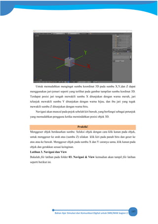 157
Untuk memudahkan mengingat sumbu koordinat 3D pada sumbu X,Y,dan Z dapat
menggunakan jari-jemari seperti yang terlihat pada gambar tampilan sumbu kordinat 3D.
Terdapat posisi jari tengah mewakili sumbu X ditunjukan dengan warna merah, jari
telunjuk mewakili sumbu Y ditunjukan dengan warna hijau, dan ibu jari yang tegak
mewakili sumbu Z ditunjukan dengan warna biru.
Navigasi akan muncul pada pojok sebelah kiri bawah, yang berfungsi sebagai petunjuk
yang memudahkan pengguna ketika memindahkan posisi objek 3D.
Praktik!
Menggeser objek berdasarkan sumbu: Seleksi objek dengan cara klik kanan pada objek,
untuk menggeser ke arah atas (sumbu Z) silakan klik kiri pada panah biru dan geser ke
atas atau ke bawah. Menggeser objek pada sumbu X dan Y caranya sama, klik kanan pada
objek dan gerakkan sesuai keinginan.
Latihan 3. Navigasi dan View
Bukalah file latihan pada folder 03. Navigasi & View kemudian akan tampil file latihan
seperti berikut ini.
 