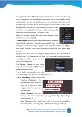 159
Memanggil jendela kerja: Menampilkan jendela tampak atas, bawah, kanan, belakang,
caranya adalah dengan klik kiri pada menu view (terletak pada menubar pojok kiri bawah)
kemudian pilih view dan pilih jendela tampilan yang diinginkan. Klik kanan untuk
menampilkan jendela tampak kanan. Demikian juga untuk menampilkan jendela tampak
kiri, lakukanlah sebaliknya. Bisa juga digunakan perintah cepat melalui
numpad shortcut sesuai deskripsi perintah view. Misalkan tekan tombol
cepat angka 3 untuk menampilkan view tampak kanan.
Dalam area menubar terdapat fitur yang sering digunakan untuk
produksi atau modelling objek 3D.
Fitur Object mode berfungsi untuk mengubah posisi mode objek yaitu
mode objek 3D bagian luar. Pada mode objek benda 3D hanya bisa
diubah posisi dan diatur skalanya. Sedangkan untuk mengubah bentuk model 3D yang
sesuai dengan kebutuhan yaitu dengan cara mengubah posisi mode objek dengan posisi
edit mode.
Mengganti posisi object mode: cara mengganti objek mode ke edit mode dengan memilih
menubar Blender dari objek mode ke edit mode. Jika menggunakan jalan pintas shortcut
yang digunakan adalah dengan menekan
tombol Tab pada keyboard.
Fitur Viewport Shading berfungsi untuk
mengubah tampilan objek solid ke tampilan
mode kerangka (wireframe).
Viewport shading cara mengubah posisi solid
ke wireframe dengan cara menekan tombol pintas huruf “Z”.
Fitur 3D Manipulator, terdapat 3 fungsi, yaitu:
Translate Manipulator, fitur
yang berfungsi untuk menseleksi
pivot, fitur ini fitur seleksi untuk
mengeser objek ke arah sumbu
yang diinginkan.
Rotate Manipulator, fitur yang
berfungsi untuk memutar objek dan objek yang dirotasi dapat diputar dengan
kombinasi sumbu X, Y, Z.
Scale Manipulator, fitur yang berfungsi untuk memperbesar dan memperkecil
ukuran objek. Fitur scale ini juga dapat di kombinasikan dengan sumbu 3D.
 