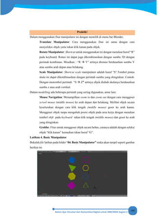160
Praktik!
Dalam menggunakan fitur manipulator ini dengan memilih di menu bar Blender.
Translate Manipulator: Cara menggunakan fitur ini sama dengan cara
menyeleksi objek yaitu tekan klik kanan pada objek.
Rotate Manipulator: Shortcut untuk menggunakan ini dengan menekan huruf “R”
pada keyboard. Rotasi ini dapat juga dikombinasikan dengan sumbu 3D dengan
perintah kombinasi. Misalkan : “R  Y” artinya dirotasi berdasarkan sumbu Y
atau sumbu arah depan atau belakang.
Scale Manipulator: Shortcut scale manipulator adalah huruf ”S”.Tombol pintas
skala ini dapat dikombinasikan dengan perintah sumbu yang diinginkan. Contoh:
Dengan menombol perintah “S  Z” artinya objek diubah skalanya berdasarkan
sumbu z atau arah vertikal.
Dalam modelling ada beberapa perintah yang sering digunakan, antar lain:
Mouse Navigation: Menampilkan zoom in dan zoom out dengan cara menggeser
scrool mouse (middle mouse) ke arah depan dan belakang. Melihat objek secara
keseluruhan dengan cara klik tengah (middle mouse) geser ke arah kanan.
Menggeser objek tanpa mengubah posisi objek pada area kerja dengan menekan
tombol shift pada keyboard tahan klik tengah (middle mouse) dan geser ke arah
yang diinginkan.
Grabbe: Fitur untuk menggeser objek secara bebas, caranya adalah dengan seleksi
objek “klik kanan” kemudian tekan huruf “G”.
Latihan 4. Basic Manipulator
Bukalah file latihan pada folder “04. Basic Manipulator” maka akan tampil seperti gambar
berikut ini.
 