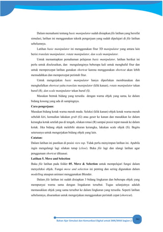 161
Dalam memahami tentang basic manipulator sudah disiapkan file latihan yang bersifat
simulasi, latihan ini menggunakan teknik pengerjaan yang sudah dipelajari di file latihan
sebelumnya.
Latihan basic manipulator ini menggunakan fitur 3D manipulator yang antara lain
berisi translate manipulator, rotate manipulator, dan scale manipulator.
Untuk memantapkan pemahaman pelajaran basic manipulator, latihan berikut ini
perlu untuk diselesaikan, dan mengulanginya beberapa kali untuk menghafal fitur dan
untuk mempercepat latihan gunakan shortcut karena menggunakan shortcut akan lebih
memudahkan dan mempercepat perintah fitur.
Untuk mengerjakan basic manipulator hanya diperlukan membiasakan dan
menghafalkan shortcut yaitu translate manipulator (klik kanan), rotate manipulator tekan
huruf (R), dan scale manipulator tekan huruf (S).
Masukan bentuk bidang yang tersedia dengan warna objek yang sama, ke dalam
bidang kosong yang ada di sampingnya.
Cara pengerjaan:
Masukan bidang kotak warna merah muda. Seleksi (klik kanan) objek kotak warna merah
sebelah kiri, kemudian lakukan grab (G) atau geser ke kanan dan masukkan ke dalam
kerangka kotak setelah pas di tengah, silakan rotasi (R) sampai posisi tepat masuk ke dalam
kotak. Jika bidang objek melebihi ukuran kerangka, lakukan scale objek (S). Begitu
seterusnya untuk mengerjakan bidang objek yang lain.
Catatan:
Dalam latihan ini pastikan di posisi view top. Tidak perlu menyimpan latihan ini. Apabila
ingin mengulangi lagi silakan tutup (close). Buka file lagi dan ulangi latihan agar
penggunaan shortcut dikuasai.
Latihan 5. Move and Selection
Buka file latihan pada folder 05. Move & Selection untuk mempelajari fungsi dalam
menyeleksi objek. Fungsi move and selection ini penting dan sering digunakan dalam
modelling ataupun animasi menggunakan Blender.
Dalam file latihan ini sudah disiapkan 3 bidang lingkaran dan beberapa objek yang
mempunyai warna sama dengan lingakaran tersebut. Tugas selanjutnya adalah
memasukkan objek yang sama tersebut ke dalam lingkaran yang tersedia. Seperti latihan
sebelumnya, disarankan untuk mengerjakan menggunakan perintah cepat (shortcut).
 