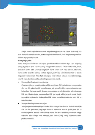 162
Fungsi seleksi objek harus dikuasai dengan menggunakan klik kanan, akan tetapi jika
akan menyeleksi lebih dari satu, maka ada perintah tambahan yaitu dengan mengombinasi
tombol shift pada keyboard.
Cara pengerjaan:
Untuk menyeleksi lebih dari satu objek, gunakan kombinasi tombol shift . Cara ini paling
sering digunakan pada saat modelling atau produksi animasi. Tekan tombol shift, tahan,
kemudian seleksi (klik kanan) bidang kotak merah sambil shift terus ditahan. Jika kotak
merah sudah diseleksi semua, silakan digeser grabb (G) kemudianmasukan ke dalam
lingkaran warna merah. Jika objek terlampau besar silakan lakukan scale (S) sehingga
seluruh objek dapat masuk ke dalam lingkaran warna merah.
• Mengerjakan lingkaran warna kuning
Cara yang lainnya yang digunakan adalah kombinasi shift yaitu dengan menggunakan
shortcut (C), tekan huruf C kemudian akan ada area seleksi berwarna putih atur sesuai
kebutuhan. Caranya adalah dengan menggunakan scroll, kemudian seleksi dengan
klik kiri. Harap diingat menggunakan klik kiri untuk seleksi seluruh objek. Untuk
mengakhiri perintah ini silakan tekan klik kanan, kemudian seleksi dan geser (G) ke
arah lingkaran.
• Mengerjakan lingkaran warna hijau
Selanjutnya adalah mempelajari seleksi blok, caranya adalah tekan shortcut huruf (B)
klik kiri dan geser area yang ingin diseleksi. Kemudian lakukan grabb geser (G) ke
dalam lingkaran. Setelah selesai tutup latihan dan buka kembali file latihan hingga
dipahami betul fungsi fitur berbagai jenis seleksi yang sering digunakan untuk
produksi animasi.
 