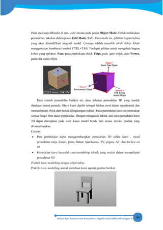 166
Pada area kerja Blender di atas, cube berada pada posisi Object Mode. Untuk melakukan
pemodelan, lakukan dalam posisi Edit Mode (Tab). Pada mode ini, pilihlah bagian kubus
yang akan dimodifikasi menjadi model. Caranya adalah memilih Mesh Select Mode
menggunakan kombinasi tombol CTRL+TAB. Terdapat pilihan untuk mengubah bagian
kubus yang meliputi: Face, pada permukaan objek; Edge, pada garis objek; atau Vertex,
pada titik sudut objek.
Pada contoh pemodelan berikut ini, akan dibahas pemodelan 3D yang mudah
dipelajari untuk pemula. Objek kursi dipilih sebagai latihan awal dalam membentuk dan
memanipulasi objek dari benda dilingkungan sekitar. Pada pemodelan kursi ini mencakup
semua fungsi fitur dasar pemodelan. Dengan menguasai teknik dan cara pemodelan kursi
3D dapat diterapkan pada studi kasus model benda lain sesuai inovasi produk yang
divisualisasikan.
Catatan:
• Para pembelajar dapat menggembangkan pemodelan 3D selain kursi , misal
pemodelan meja, lemari, pintu, Bahan Ajar/kamus, TV, pigura, AC, dan kitchen set
dll.
• Pemodelan kursi hanyalah cara/metodologi teknik yang mudah dalam mempelajari
pemodelan 3D
Praktik basic modelling dengan objek kubus
Praktik basic modelling adalah membuat kursi seperti gambar berikut.
 