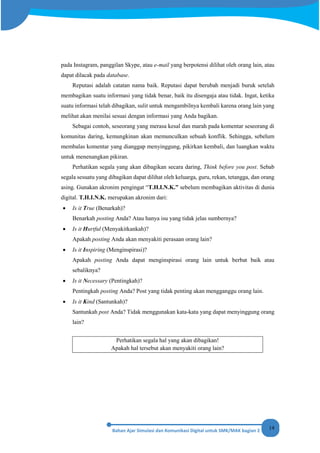 14
pada Instagram, panggilan Skype, atau e-mail yang berpotensi dilihat oleh orang lain, atau
dapat dilacak pada database.
Reputasi adalah catatan nama baik. Reputasi dapat berubah menjadi buruk setelah
membagikan suatu informasi yang tidak benar, baik itu disengaja atau tidak. Ingat, ketika
suatu informasi telah dibagikan, sulit untuk mengambilnya kembali karena orang lain yang
melihat akan menilai sesuai dengan informasi yang Anda bagikan.
Sebagai contoh, seseorang yang merasa kesal dan marah pada komentar seseorang di
komunitas daring, kemungkinan akan memunculkan sebuah konflik. Sehingga, sebelum
membalas komentar yang dianggap menyinggung, pikirkan kembali, dan luangkan waktu
untuk menenangkan pikiran.
Perhatikan segala yang akan dibagikan secara daring, Think before you post. Sebab
segala sesuatu yang dibagikan dapat dilihat oleh keluarga, guru, rekan, tetangga, dan orang
asing. Gunakan akronim pengingat “T.H.I.N.K.” sebelum membagikan aktivitas di dunia
digital. T.H.I.N.K. merupakan akronim dari:
• Is it True (Benarkah)?
Benarkah posting Anda? Atau hanya isu yang tidak jelas sumbernya?
• Is it Hurtful (Menyakitkankah)?
Apakah posting Anda akan menyakiti perasaan orang lain?
• Is it Inspiring (Menginspirasi)?
Apakah posting Anda dapat menginspirasi orang lain untuk berbat baik atau
sebaliknya?
• Is it Necessary (Pentingkah)?
Pentingkah posting Anda? Post yang tidak penting akan mengganggu orang lain.
• Is it Kind (Santunkah)?
Santunkah post Anda? Tidak menggunakan kata-kata yang dapat menyinggung orang
lain?
Perhatikan segala hal yang akan dibagikan!
Apakah hal tersebut akan menyakiti orang lain?
 
