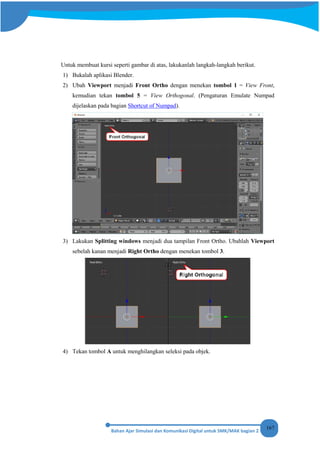 167
Untuk membuat kursi seperti gambar di atas, lakukanlah langkah-langkah berikut.
1) Bukalah aplikasi Blender.
2) Ubah Viewport menjadi Front Ortho dengan menekan tombol 1 = View Front,
kemudian tekan tombol 5 = View Orthogonal. (Pengaturan Emulate Numpad
dijelaskan pada bagian Shortcut of Numpad).
3) Lakukan Splitting windows menjadi dua tampilan Front Ortho. Ubahlah Viewport
sebelah kanan menjadi Right Ortho dengan menekan tombol 3.
4) Tekan tombol A untuk menghilangkan seleksi pada objek.
 
