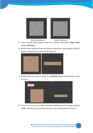168
Sebelum menekan A Setelah menekan A
5) Untuk mengedit objek menjadi sebuah kursi, ubahlah mode pilihan Object Mode
menjadi Edit Mode.
6) Buatlah bagian dudukan sebuah kursi dengan mengecilkan objek mengikuti sumbu Z
dengan menekan S (Scale) lalu tekan Z (Sumbu Z).
7) Ubahlah salah satu viewport menjadi view Top Ortho dengan menekan angka 7 pada
keyboard.
8) Geser cursor mouse ke sisi objek, kemudian tambahkan garis baru dengan menekan
CTRL + R, akan muncul garis baru berwarna ungu seperti gambar di bawah ini.
 