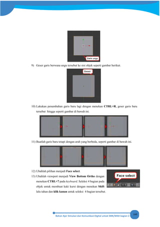 169
9) Geser garis berwana ungu tersebut ke sisi objek seperti gambar berikut.
10) Lakukan penambahan garis baru lagi dengan menekan CTRL+R, geser garis baru
tersebut hingga seperti gambar di bawah ini.
11) Buatlah garis baru tetapi dengan arah yang berbeda, seperti gambar di bawah ini.
12) Ubahlah pilihan menjadi Face select.
13) Ubahlah viewport menjadi View Bottom Ortho dengan
menekan CTRL+7 pada keyboard. Seleksi 4 bagian pada
objek untuk membuat kaki kursi dengan menekan Shift
lalu tahan dan klik kanan untuk seleksi 4 bagian tersebut.
 