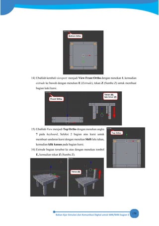 170
14) Ubahlah kembali viewport menjadi View Front Ortho dengan menekan 1, kemudian
extrude ke bawah dengan menekan E (Extrude), tekan Z (Sumbu Z) untuk membuat
bagian kaki kursi.
15) Ubahlah View menjadi Top Ortho dengan menekan angka
7 pada keyboard, Seleksi 2 bagian atas kursi untuk
membuat sandaran kursi dengan menekan Shift lalu tahan,
kemudian klik kanan pada bagian kursi.
16) Extrude bagian tersebut ke atas dengan menekan tombol
E, kemudian tekan Z (Sumbu Z).
 