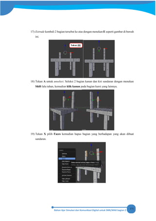 171
17) Extrude kembali 2 bagian tersebut ke atas dengan menekan E seperti gambar di bawah
ini.
18) Tekan A untuk unselect. Seleksi 2 bagian kanan dan kiri sandaran dengan menekan
Shift lalu tahan, kemudian klik kanan pada bagian kursi yang lainnya.
19) Tekan X pilih Faces kemudian hapus bagian yang berhadapan yang akan dibuat
sandaran.
 