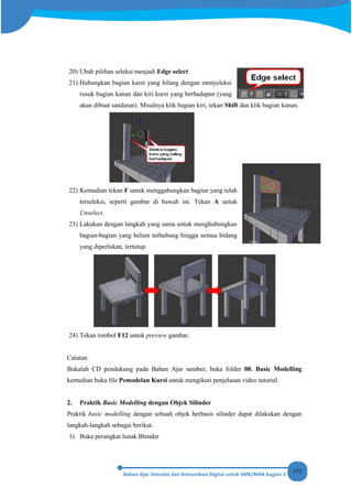 172
20) Ubah pilihan seleksi menjadi Edge select.
21) Hubungkan bagian kursi yang hilang dengan menyeleksi
rusuk bagian kanan dan kiri kursi yang berhadapan (yang
akan dibuat sandaran). Misalnya klik bagian kiri, tekan Shift dan klik bagian kanan.
22) Kemudian tekan F untuk menggabungkan bagian yang telah
terseleksi, seperti gambar di bawah ini. Tekan A untuk
Unselect.
23) Lakukan dengan langkah yang sama untuk menghubungkan
bagian-bagian yang belum terhubung hingga semua bidang
yang diperlukan, tertutup.
24) Tekan tombol F12 untuk preview gambar.
Catatan:
Bukalah CD pendukung pada Bahan Ajar sumber, buka folder 08. Basic Modelling
kemudian buka file Pemodelan Kursi untuk mengikuti penjelasan video tutorial.
2. Praktik Basic Modelling dengan Objek Silinder
Praktik basic modelling dengan sebuah objek berbasis silinder dapat dilakukan dengan
langkah-langkah sebagai berikut.
1) Buka perangkat lunak Blender
 