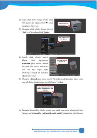 173
2) Hapus objek kubus dengan seleksi objek
(klik kanan) dan tekan tombol “X” untuk
menghapus objek cube.
3) Masukkan objek silinder dengan shortcut
“Shift + A” kemudian pilih Cylinder.
4) Setelah objek silinder muncul
dilayar, lihat dipengaturan
properties pada sidebar sebelah
kiri, ubah nilai vertices menjadi 17
(klik dua kali, hapus angka
sebelumnya menjadi 17 kemudian
tekan tombol enter).
5) Masuk ke edit mode atau (tekan tombol Tab di keyboard) kemudian hapus vertex
yang ada diatas silinder dengan memilih bagian Vertices.
6) Kemudian kita tebalkan silinder tersebut yang sudah menyerupai sebuah gelas Mug.
Dengan cara “klik modifier - add modifier- pilih solidify” pada sidebar sebelah kanan.
 