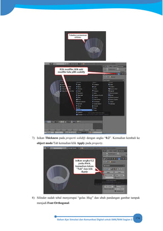 174
7) Isikan Thickness pada properti solidify dengan angka “0.2”. Kemudian kembali ke
object mode/Tab kemudian klik Apply pada property.
8) Silinder sudah tebal menyerupai “gelas Mug” dan ubah pandangan gambar tampak
menjadi Font Orthogonal.
 