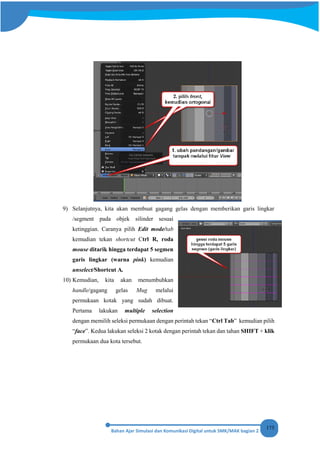 175
9) Selanjutnya, kita akan membuat gagang gelas dengan memberikan garis lingkar
/segment pada objek silinder sesuai
ketinggian. Caranya pilih Edit mode/tab
kemudian tekan shortcut Ctrl R, roda
mouse ditarik hingga terdapat 5 segmen
garis lingkar (warna pink) kemudian
unselect/Shortcut A.
10) Kemudian, kita akan menumbuhkan
handle/gagang gelas Mug melalui
permukaan kotak yang sudah dibuat.
Pertama lakukan multiple selection
dengan memilih seleksi permukaan dengan perintah tekan “Ctrl Tab” kemudian pilih
“face”. Kedua lakukan seleksi 2 kotak dengan perintah tekan dan tahan SHIFT + klik
permukaan dua kota tersebut.
 
