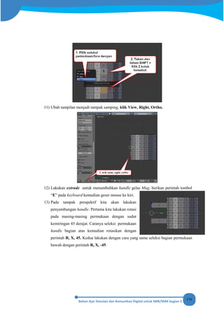 176
11) Ubah tampilan menjadi tampak samping, klik View, Right, Ortho.
12) Lakukan extrude untuk menumbuhkan handle gelas Mug, berikan perintah tombol
“E” pada keyboard kemudian geser mouse ke kiri.
13) Pada tampak prespektif kita akan lakukan
penyambungan handle. Pertama kita lakukan rotasi
pada masing-masing permukaan dengan sudut
kemiringan 45 derajat. Caranya seleksi permukaan
handle bagian atas kemudian rotasikan dengan
perintah R, X, 45. Kedua lakukan dengan cara yang sama seleksi bagian permukaan
bawah dengan perintah R, X, -45.
 