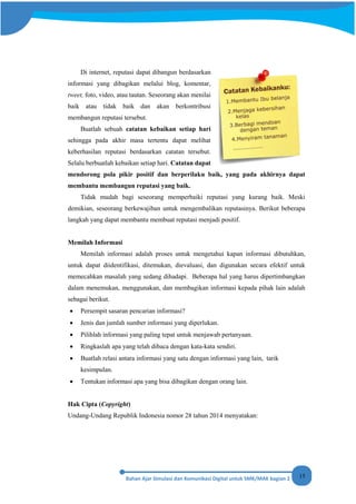 15
Di internet, reputasi dapat dibangun berdasarkan
informasi yang dibagikan melalui blog, komentar,
tweet, foto, video, atau tautan. Seseorang akan menilai
baik atau tidak baik dan akan berkontribusi
membangun reputasi tersebut.
Buatlah sebuah catatan kebaikan setiap hari
sehingga pada akhir masa tertentu dapat melihat
keberhasilan reputasi berdasarkan catatan tersebut.
Selalu berbuatlah kebaikan setiap hari. Catatan dapat
mendorong pola pikir positif dan berperilaku baik, yang pada akhirnya dapat
membantu membangun reputasi yang baik.
Tidak mudah bagi seseorang memperbaiki reputasi yang kurang baik. Meski
demikian, seseorang berkewajiban untuk mengembalikan reputasinya. Berikut beberapa
langkah yang dapat membantu membuat reputasi menjadi positif.
Memilah Informasi
Memilah informasi adalah proses untuk mengetahui kapan informasi dibutuhkan,
untuk dapat diidentifikasi, ditemukan, dievaluasi, dan digunakan secara efektif untuk
memecahkan masalah yang sedang dihadapi. Beberapa hal yang harus dipertimbangkan
dalam menemukan, menggunakan, dan membagikan informasi kepada pihak lain adalah
sebagai berikut.
• Persempit sasaran pencarian informasi?
• Jenis dan jumlah sumber informasi yang diperlukan.
• Pilihlah informasi yang paling tepat untuk menjawab pertanyaan.
• Ringkaslah apa yang telah dibaca dengan kata-kata sendiri.
• Buatlah relasi antara informasi yang satu dengan informasi yang lain, tarik
kesimpulan.
• Tentukan informasi apa yang bisa dibagikan dengan orang lain.
Hak Cipta (Copyright)
Undang-Undang Republik Indonesia nomor 28 tahun 2014 menyatakan:
 