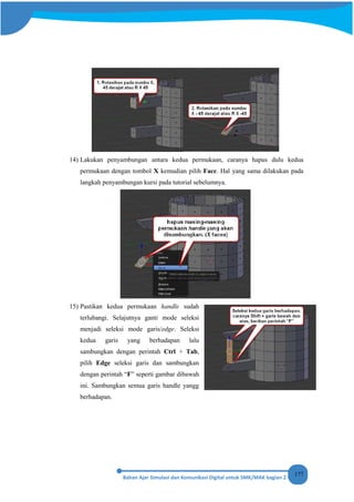 177
14) Lakukan penyambungan antara kedua permukaan, caranya hapus dulu kedua
permukaan dengan tombol X kemudian pilih Face. Hal yang sama dilakukan pada
langkah penyambungan kursi pada tutorial sebelumnya.
15) Pastikan kedua permukaan handle sudah
terlubangi. Selajutnya ganti mode seleksi
menjadi seleksi mode garis/edge. Seleksi
kedua garis yang berhadapan lalu
sambungkan dengan perintah Ctrl + Tab,
pilih Edge seleksi garis dan sambungkan
dengan perintah “F” seperti gambar dibawah
ini. Sambungkan semua garis handle yangg
berhadapan.
 