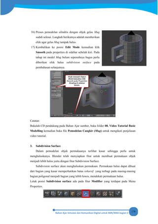 178
16) Proses pemodelan silindris dengan objek gelas Mug
sudah selesai. Langkah berikutnya adalah memberikan
efek agar gelas Mug tampak halus.
17) Kembalikan ke posisi Edit Mode kemudian klik
Smooth pada properties di sidebar sebelah kiri. Pada
tahap ini model Mug belum sepenuhnya bagus perlu
diberikan efek halus subdivision surface pada
pembahasan selanjutnya.
Catatan:
Bukalah CD pendukung pada Bahan Ajar sumber, buka folder 08. Video Tutorial Basic
Modelling kemudian buka file Pemodelan Cangkir (Mug) untuk mengikuti penjelasan
video tutorial.
3. Subdivision Surface
Dalam pemodelan objek permukaanya terlihat kasar sehingga perlu untuk
menghaluskanya. Blender telah menyiapkan fitur untuk membuat permukaan objek
menjadi lebih halus yaitu dengan fitur Subdivision Surface.
Subdivision surface akan menghaluskan permukaan. Permukaan halus dapat dibuat
dari bagian yang kasar memperhatikan batas rekursif yang terbagi pada masing-masing
bagian poligonal menjadi bagian yang lebih luwes, mendekati permukaan halus.
Letak posisi Subdivision surface ada pada fitur Modifier yang terdapat pada Menu
Properties.
 