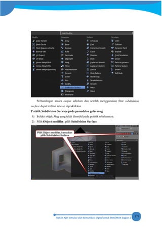 179
Perbandingan antara output sebelum dan setelah menggunakan fitur subdivision
surface dapat terlihat setelah dipraktikkan.
Praktik Subdivision Survace pada pemodelan gelas mug
1) Seleksi objek Mug yang telah dimodel pada praktik sebelumnya.
2) Pilih Object modifier, pilih Subdivision Surface.
 