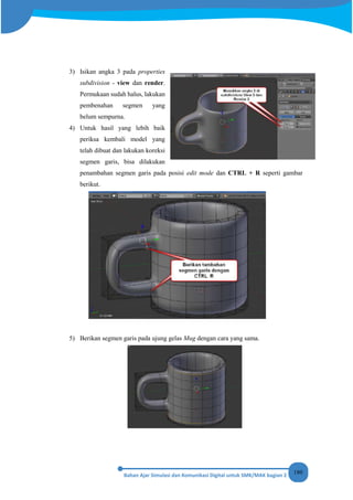 180
3) Isikan angka 3 pada properties
subdivision - view dan render.
Permukaan sudah halus, lakukan
pembenahan segmen yang
belum sempurna.
4) Untuk hasil yang lebih baik
periksa kembali model yang
telah dibuat dan lakukan koreksi
segmen garis, bisa dilakukan
penambahan segmen garis pada posisi edit mode dan CTRL + R seperti gambar
berikut.
5) Berikan segmen garis pada ujung gelas Mug dengan cara yang sama.
 