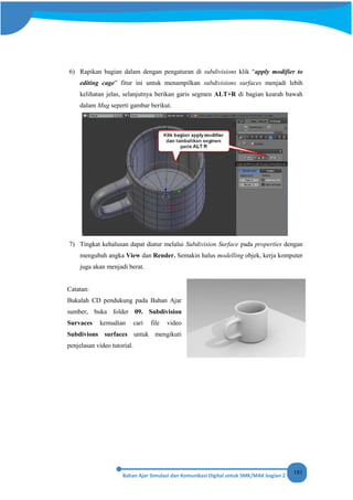 181
6) Rapikan bagian dalam dengan pengaturan di subdivisions klik “apply modifier to
editing cage” fitur ini untuk menampilkan subdivisions surfaces menjadi lebih
kelihatan jelas, selanjutnya berikan garis segmen ALT+R di bagian kearah bawah
dalam Mug seperti gambar berikut.
7) Tingkat kehalusan dapat diatur melalui Subdivision Surface pada properties dengan
mengubah angka View dan Render. Semakin halus modelling objek, kerja komputer
juga akan menjadi berat.
Catatan:
Bukalah CD pendukung pada Bahan Ajar
sumber, buka folder 09. Subdivision
Survaces kemudian cari file video
Subdivions surfaces untuk mengikuti
penjelasan video tutorial.
 