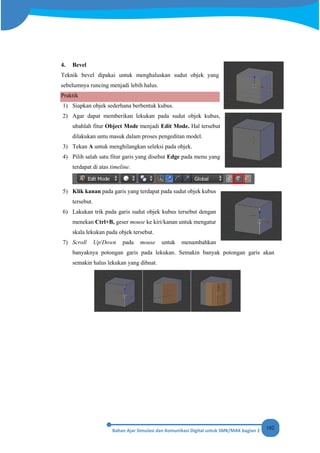 182
4. Bevel
Teknik bevel dipakai untuk menghaluskan sudut objek yang
sebelumnya runcing menjadi lebih halus.
Praktik
1) Siapkan objek sederhana berbentuk kubus.
2) Agar dapat memberikan lekukan pada sudut objek kubus,
ubahlah fitur Object Mode menjadi Edit Mode. Hal tersebut
dilakukan untu masuk dalam proses pengeditan model.
3) Tekan A untuk menghilangkan seleksi pada objek.
4) Pilih salah satu fitur garis yang disebut Edge pada menu yang
terdapat di atas timeline.
5) Klik kanan pada garis yang terdapat pada sudut objek kubus
tersebut.
6) Lakukan trik pada garis sudut objek kubus tersebut dengan
menekan Ctrl+B, geser mouse ke kiri/kanan untuk mengatur
skala lekukan pada objek tersebut.
7) Scroll Up/Down pada mouse untuk menambahkan
banyaknya potongan garis pada lekukan. Semakin banyak potongan garis akan
semakin halus lekukan yang dibuat.
 