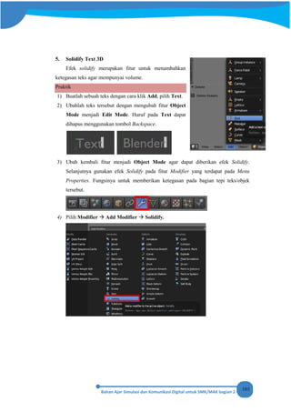 183
5. Solidify Text 3D
Efek solidify merupakan fitur untuk menambahkan
ketegasan teks agar mempunyai volume.
Praktik
1) Buatlah sebuah teks dengan cara klik Add, pilih Text.
2) Ubahlah teks tersebut dengan mengubah fitur Object
Mode menjadi Edit Mode. Huruf pada Text dapat
dihapus menggunakan tombol Backspace.
3) Ubah kembali fitur menjadi Object Mode agar dapat diberikan efek Solidify.
Selanjutnya gunakan efek Solidify pada fitur Modifier yang terdapat pada Menu
Properties. Fungsinya untuk memberikan ketegasan pada bagian tepi teks/objek
tersebut.
4) Pilih Modifier  Add Modifier  Solidify.
 