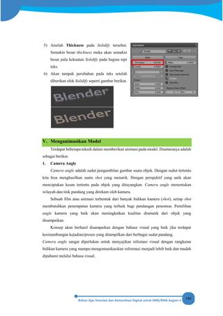 184
5) Aturlah Thickness pada Solidify tersebut.
Semakin besar thickness maka akan semakin
besar pula kekuatan Solidify pada bagian tepi
teks.
6) Akan tampak perubahan pada teks setelah
diberikan efek Solidify seperti gambar berikut.
V. Menganimasikan Model
Terdapat beberapa teknik dalam memberikan animasi pada model. Diantaranya adalah
sebagai berikut.
1. Camera Angle
Camera angle adalah sudut pengambilan gambar suatu objek. Dengan sudut tertentu
kita bisa menghasilkan suatu shot yang menarik. Dengan perspektif yang unik akan
menciptakan kesan tertentu pada objek yang ditayangkan. Camera angle menentukan
wilayah dan titik pandang yang direkam oleh kamera.
Sebuah film atau animasi terbentuk dari banyak bidikan kamera (shot), setiap shot
membutuhkan penempatan kamera yang terbaik bagi pandangan penonton. Pemilihan
angle kamera yang baik akan meningkatkan kualitas dramatik dari objek yang
disampaikan.
Konsep akan berhasil disampaikan dengan bahasa visual yang baik jika terdapat
kesinambungan kejadian/proses yang ditampilkan dari berbagai sudut pandang.
Camera angle sangat diperlukan untuk menyajikan infomasi visual dengan rangkaian
bidikan kamera yang mampu mengomunikasikan informasi menjadi lebih baik dan mudah
dipahami melalui bahasa visual.
 