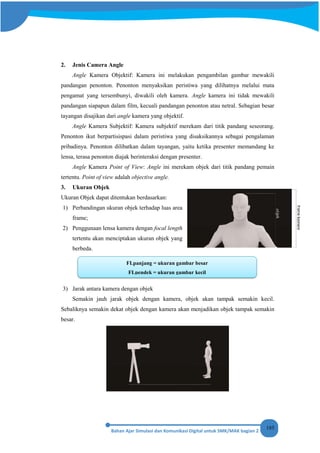185
2. Jenis Camera Angle
Angle Kamera Objektif: Kamera ini melakukan pengambilan gambar mewakili
pandangan penonton. Penonton menyaksikan peristiwa yang dilihatnya melalui mata
pengamat yang tersembunyi, diwakili oleh kamera. Angle kamera ini tidak mewakili
pandangan siapapun dalam film, kecuali pandangan penonton atau netral. Sebagian besar
tayangan disajikan dari angle kamera yang objektif.
Angle Kamera Subjektif: Kamera subjektif merekam dari titik pandang seseorang.
Penonton ikut berpartisispasi dalam peristiwa yang disaksikannya sebagai pengalaman
pribadinya. Penonton dilibatkan dalam tayangan, yaitu ketika presenter memandang ke
lensa, terasa penonton diajak berinteraksi dengan presenter.
Angle Kamera Point of View: Angle ini merekam objek dari titik pandang pemain
tertentu. Point of view adalah objective angle.
3. Ukuran Objek
Ukuran Objek dapat ditentukan berdasarkan:
1) Perbandingan ukuran objek terhadap luas area
frame;
2) Penggunaan lensa kamera dengan focal length
tertentu akan menciptakan ukuran objek yang
berbeda.
3) Jarak antara kamera dengan objek
Semakin jauh jarak objek dengan kamera, objek akan tampak semakin kecil.
Sebaliknya semakin dekat objek dengan kamera akan menjadikan objek tampak semakin
besar.
FLpanjang = ukuran gambar besar
FLpendek = ukuran gambar kecil
 