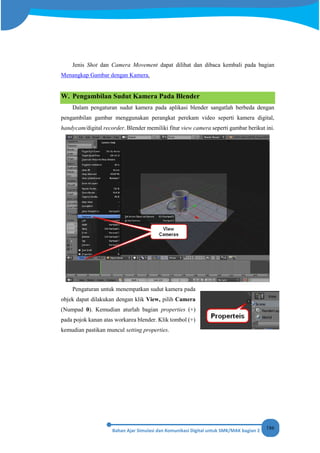 186
Jenis Shot dan Camera Movement dapat dilihat dan dibaca kembali pada bagian
Menangkap Gambar dengan Kamera.
W. Pengambilan Sudut Kamera Pada Blender
Dalam pengaturan sudut kamera pada aplikasi blender sangatlah berbeda dengan
pengambilan gambar menggunakan perangkat perekam video seperti kamera digital,
handycam/digital recorder. Blender memiliki fitur view camera seperti gambar berikut ini.
Pengaturan untuk menempatkan sudut kamera pada
objek dapat dilakukan dengan klik View, pilih Camera
(Numpad 0). Kemudian aturlah bagian properties (+)
pada pojok kanan atas workarea blender. Klik tombol (+)
kemudian pastikan muncul setting properties.
 
