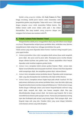 187
Setelah setting properties terbuka, klik Lock Camera to View
hingga tercentang, aturlah posisi kamera untuk menentukan sudut
pengambilan gambar yang diinginkan. Tahan midle mouse / klik tengah
dengan mengeser mouse untuk menentukan bidikan kamera. Jika
bidikan kamera sudah sesuai silakan ceklis pada n dan silakan
dinonaktifkan. Dan tutup kembali setting properties dengan cara
menggeser bar ke kanan atau menekan tombol N.
X. Teknik Animasi Pada Simulasi Visual
Menganimasikan adalah proses menggerakkan objek yang telah dibuat sesuai dengan
storyboard. Menganimasikan meliputi proses perubahan skala, melakukan rotasi dan/atau
mengubah posisi objek setiap frame sehingga menimbulkan ilusi gerak.
Teknik animasi yang umum digunakan dalam ilustrasi visualisasi terbagi menjadi 4 jenis,
yaitu seperti berikut.
• Animasi perpindahan lokasi objek, merupakan teknik animasi dasar untuk mengubah
posisi objek dari posisi awal ke posisi akhir. Penempatan posisi tersebut ditandai
dengan sebutan keyframe atau gambar kunci. Animasi perpindahan lokasi banyak
digunakan untuk membuat rangkaian gerakan benda.
• Animasi rotasi, merupakan teknik animasi gerakan berputar. Objek animasi akan
diputar sesuai kebutuhan atau konsep pada storyboard. Animasi rotasi biasa digunakan
untuk mempertegas objek dan menjadikan gerakan objek terkesan dinamis.
• Animasi skala, merupakan animasi perubahan ukuran. Digunakan untuk mempertegas
objek yang akan disampaikan dan memberikan efek objek terlihat dinamis;
• Animasi kamera, merupakan animasi tingkat lanjut pada sebuah visualisasi 3D. Jika
pada animasi sebelumnya yaitu animasi perubahan lokasi, rotasi dan skala, objek yang
bergerak kemudian kamera merekam tanpa perbubahan posisi. Teknik animasi ini juga
disebut dengan walktrough camera yaitu kamera bergerak/berjalan melewati ruang
detail objek, menjauh dari objek, atau kamera mengitari objek. Bisa juga
dikombinakasikan dengan animasi objek dan kamera juga bergerak. Hal ini akan
menambah kesan dinamis pada tayangan animasi. Namun jika penempatannya kurang
tepat akan berdampak pada animasi yang kurang bagus. Pada tayangan objek akan
bergerak tanpa arah yang jelas. Gunakan teknis yang sesuai dengan kebutuhan
cerita/skenario animasi yang telah disiapkan.
 