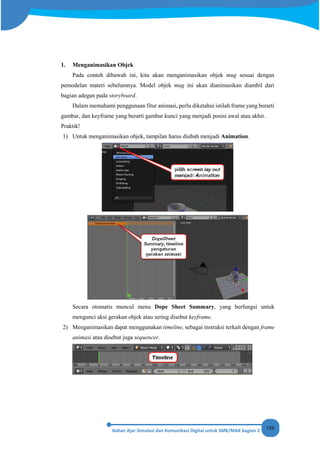 188
1. Menganimasikan Objek
Pada contoh dibawah ini, kita akan menganimasikan objek mug sesuai dengan
pemodelan materi sebelumnya. Model objek mug ini akan dianimasikan diambil dari
bagian adegan pada storyboard.
Dalam memahami penggunaan fitur animasi, perlu diketahui istilah frame yang berarti
gambar, dan keyframe yang berarti gambar kunci yang menjadi posisi awal atau akhir.
Praktik!
1) Untuk menganimasikan objek, tampilan harus diubah menjadi Animation.
Secara otomatis muncul menu Dope Sheet Summary, yang berfungsi untuk
mengunci aksi gerakan objek atau sering disebut keyframe.
2) Menganimasikan dapat menggunakan timeline, sebagai instruksi terkait dengan frame
animasi atau disebut juga sequencer.
 