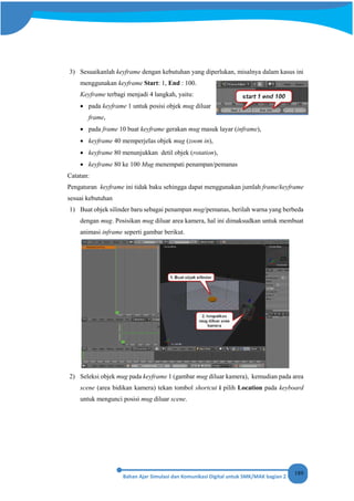 189
3) Sesuaikanlah keyframe dengan kebutuhan yang diperlukan, misalnya dalam kasus ini
menggunakan keyframe Start: 1, End : 100.
Keyframe terbagi menjadi 4 langkah, yaitu:
• pada keyframe 1 untuk posisi objek mug diluar
frame,
• pada frame 10 buat keyframe gerakan mug masuk layar (inframe),
• keyframe 40 memperjelas objek mug (zoom in),
• keyframe 80 menunjukkan detil objek (rotation),
• keyframe 80 ke 100 Mug menempati penampan/pemanas
Catatan:
Pengaturan keyframe ini tidak baku sehingga dapat menggunakan jumlah frame/keyframe
sesuai kebutuhan
1) Buat objek silinder baru sebagai penampan mug/pemanas, berilah warna yang berbeda
dengan mug. Posisikan mug diluar area kamera, hal ini dimaksudkan untuk membuat
animasi inframe seperti gambar berikut.
2) Seleksi objek mug pada keyframe 1 (gambar mug diluar kamera), kemudian pada area
scene (area bidikan kamera) tekan tombol shortcut i pilih Location pada keyboard
untuk mengunci posisi mug diluar scene.
 