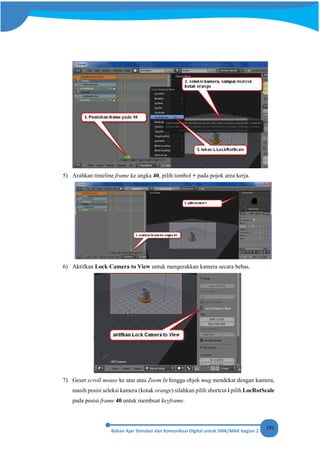 191
5) Arahkan timeline frame ke angka 40, pilih tombol + pada pojok area kerja.
6) Aktifkan Lock Camera to View untuk mengerakkan kamera secara bebas.
7) Geser scroll mouse ke atas atau Zoom In hingga objek mug mendekat dengan kamera,
masih posisi seleksi kamera (kotak orange) silahkan pilih shortcut i pilih LocRotScale
pada posisi frame 40 untuk membuat keyframe.
 