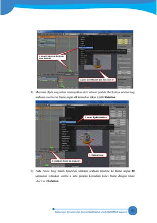 192
8) Merotasi objek mug untuk menunjukkan detil sebuah produk. Berikutnya seleksi mug
arahkan timeline ke frame angka 41 kemudian tekan i pilih Rotation
9) Pada posisi Mug masih terseleksi silahkan arahkan timeline ke frame angka 80
kemudian rotasikan sumbu z satu putaran kemudian kunci frame dengan tekan
shortcut i Rotation.
 