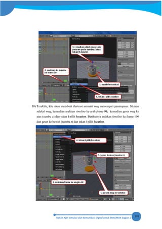 193
10) Terakhir, kita akan membuat ilustrasi animasi mug menempati penampaan. Silakan
seleksi mug, kemudian arahkan timeline ke arah frame 90, kemudian geser mug ke
atas (sumbu z) dan tekan i pilih location. Berikutnya arahkan timeline ke frame 100
dan geser ke bawah (sumbu z) dan tekan i pilih location.
 