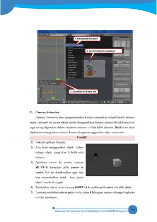 194
Y. Camera Animation
Camera Animation atau menganimasikan kamera merupakan sebuah teknik animasi
lanjut. Animasi ini secara teknis adalah menggerakkan kamera, animasi teknik kamera ini
juga sering digunakan dalam membuat animasi terlihat lebih dinamis. Berikut ini akan
dijelaskan tentang teknis animasi kamera dengan menggunakan object constraint.
Praktik!
1) Bukalah aplikasi Blender.
2) Kita akan menggunakan objek kubus
sebagai objek yang akan di bidik oleh
kamera.
3) Posisikan cursor ke center, caranya
SHIFT+S kemudian pilih cursor to
center. Hal ini dimaksudkan agar saat
kita menambahkan objek baru posisi
objek berada di tengah.
4) Tambahkan object circle caranya SHIFT+A kemudian pilih curve lalu pilih circle.
5) Lakukan perubahan ukuran pada circle, tekan S lalu geser mouse sehingga lingkaran
(circle) membesar.
 