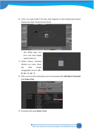 195
6) Tarik circle pada sumbu Z (ke atas), jalur lingkaran ini akan menjadi garis kamera
berputar dan objek berada di posisi bawah.
Jika dilihat pada view
front ortho akan tampak
seperti berikut ini.
7) Seleksi kamera, kemudian
lakukan reset rotasi, lokasi,
dan skala dengan
menggunakan shortcut Alt +
R, Alt + G, Alt + S.
8) Pilih constraint (ikon rantai pada properties) kemudian pilih Add Object Constraint
pilih Follow Path.
9) Kemudian pilih target Bezier Circle.
 