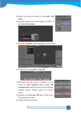 196
10) Seleksi camera dan cube (multiple selection) Shift + klik
kanan.
11) Kemudian tentukan track animasi dengan cara Ctrl + T
pilih Track To Constraint.
12) Pilih mode Animation, untuk menggerakkan animasi kamera
13) Tentukan frame animasi Start: 1, End: 200.
14) Pilih objek data pada properties, kemudian scrool ke
bawah cari Path Animation tentukan Frame 100,
Evaluation Time menjadi 0, kemudian tekan huruf I untuk
menandai keyframe. Pastikan sampai form berwarna
kuning.
15) Kemudian atur End Frame: 200 tekan i. Maka kamera
akan mengitari posisi objek.
16) Langkah terakhir adalah render.
 