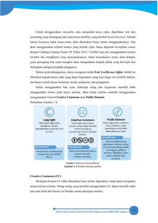 17
Untuk menggunakan, menyalin, atau mengubah karya cipta, diperlukan izin dari
seseorang yang memegang hak cipta karya tersebut, yang disebut lisensi (license). Sebuah
lisensi biasanya tidak cuma-cuma, akan dikenakan biaya untuk menggunakannya. Jika
akan menggunakan sebuah konten yang berhak cipta, harus dipenuhi kewajiban sesuai
dengan Undang-Undang Nomor 28 Tahun 2014. Terlebih lagi jika menggunakan konten
tersebut dan mengklaim yang menciptakannya, maka konsekuensi serius akan didapat,
yaitu pemegang hak cipta mungkin akan mengadukan kepada pihak yang berwajib dan
ditetapkan sebagai penjiplak (plagiator).
Dalam perkembangannya, dunia mengenal istilah Fair Use/Re-use rights. Istilah ini
diberikan kepada karya cipta yang dapat digunakan orang lain tanpa izin terlebih dahulu,
dan hanya untuk tujuan komentar, kritik, pelaporan, dan pengajaran.
Selain menggunakan hak cipta, beberapa orang dan organisasi memilih tidak
menggunakan lisensi pada karya mereka. Akan tetapi mereka memilih menggunakan
menggunakan lisensi Creative Commons atau Public Domain.
Perhatikan Gambar 1.4.
Sumber: Dokumen Kemendikbud
Gambar 1.4 Simbol domain public
Creative Commons (CC)
Meskipun konten CC tidak dikenakan biaya ketika digunakan, tetapi harus mengikuti
aturan-aturan tertentu. Orang-orang yang memilih menggunakan CC dapat memilih salah
satu atau lebih dari lisensi ini berlaku untuk pekerjaan mereka.
 