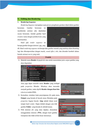 197
Y. Editing dan Rendering
1. Rendering Sequence
Rendering Sequence merupakan suatu proses pengikatan gerakan objek dalam gambar
berurutan. Gambar berurutan ini
membentuk animasi jika dijalankan
secara berurutan. Jumlah gambar hasil
(render) sama dengan jumlah frame yang
dianimasikan.
Hasil jadi render sequence ini
berupa gambar dengan ekstensi .jpg, .png,
dll. Hasil rendering sequence ini berupa data gambar mentah yang nantinya akan disunting
lagi dan dikomposisikan dengan musik, sound effect, title, dan dirender kembali dalam
bentuk animasi movie yang utuh.
Praktik
1) Bukalah menu Render di pojok kiri atas untuk menentukan jenis output gambar yang
akan digunakan.
Atau juga dapat memilih menu Render yang terdapat
pada properties Blender. Misalnya akan merender
menjadi gambar, maka dipilih Render dengan ikon foto
(shortcut tombol F12).
2) Kemudian, tentukan letak penyimpanan file pada menu
Output yang berada di bawah menu Metadata pada
properties bagian bawah. /tmp adalah lokasi awal
tempat hasil render. Dapat diubah dengan cara klik
gambar Folder yang berada di sebelah kanan.
3) Pilih ekstensi file yang akan dipakai, disarankan
menggunakan ekstensi .PNG, dengan hasil gambar
transparan dan tidak terlalu besar ukurannya.
 