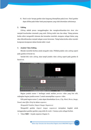 198
4) Hasil render berupa gambar akan langsung ditampilkan pada frame. Hasil gambar
dapat dilihat pada folder letak penyimpanan yang telah ditentukan sebelumnya.
2. Editing
Editing adalah proses menggabungkan dan mengkoordinasikan shot demi shot
menjadi keseluruhan sinematik yang utuh. Editing terdiri atas dua tahap. Tahap pertama
ketika editor mengambil rekaman dan kemudian memilah, mengatur sebagai bahan yang
akan dikombinasikan menjadi adegan secara berurutan. Tahap kedua ketika editor merakit
komponen-komponen dalam bentuk akhir visual.
3. Jendela Video Editing
Blender memiliki fasilitas untuk mengedit video. Pilihlah jendela video editing seperti
pada gambar di bawah ini.
Setelah klik video editing, akan tampil jendela video editing seperti pada gambar di
bawah ini.
Bagian jendela nomor 1 berfungsi untuk melihat preview video yang kita edit,
sedangkan bagian jendela nomor 2 untuk menampilkan sequence video.
Klik pada bagian nomor 2, maka dapat ditambahkan Scene, Clip, Mask, Movie, Image,
Sound, atau Effect Strip ke dalam sequence.
Mengambil Gambar (Import Images Sequences)
Mengambil gambar (import images sequences) merupakan langkah untuk
menggunakan gambar-gambar yang telah di-render. Caranya yaitu sebagai berikut.
1. Tekan Shift + A pada sequence (bagian 2).
 
