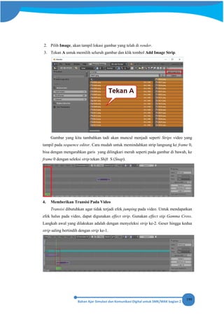 199
2. Pilih Image, akan tampil lokasi gambar yang telah di render.
3. Tekan A untuk memilih seluruh gambar dan klik tombol Add Image Strip.
Gambar yang kita tambahkan tadi akan muncul menjadi seperti Strips video yang
tampil pada sequence editor. Cara mudah untuk memindahkan strip langsung ke frame 0,
bisa dengan mengarahkan garis yang dilingkari merah seperti pada gambar di bawah, ke
frame 0 dengan seleksi strip tekan Shift S (Snap).
4. Memberikan Transisi Pada Video
Transisi dibutuhkan agar tidak terjadi efek jumping pada video. Untuk mendapatkan
efek halus pada video, dapat digunakan effect strip. Gunakan effect stip Gamma Cross.
Langkah awal yang dilakukan adalah dengan menyeleksi strip ke-2. Geser hingga kedua
strip saling bertindih dengan strip ke-1.
 