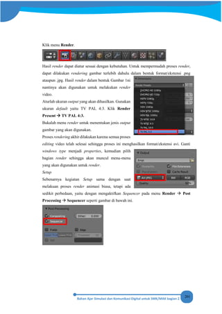 201
Klik menu Render.
Hasil render dapat diatur sesuai dengan kebutuhan. Untuk mempermudah proses render,
dapat dilakukan rendering gambar terlebih dahulu dalam bentuk format/ekstensi .png
ataupun .jpg. Hasil render dalam bentuk Gambar 1ni
nantinya akan digunakan untuk melakukan render
video.
Aturlah ukuran output yang akan dihasilkan. Gunakan
ukuran default yaitu TV PAL 4:3. Klik Render
Present  TV PAL 4:3.
Bukalah menu render untuk menentukan jenis output
gambar yang akan digunakan.
Proses rendering akhir dilakukan karena semua proses
editing video telah selesai sehingga proses ini menghasilkan format/ekstensi avi. Ganti
windows type menjadi properties, kemudian pilih
bagian render sehingga akan muncul menu-menu
yang akan digunakan untuk render.
Setup
Sebenarnya kegiatan Setup sama dengan saat
melakuan proses render animasi biasa, tetapi ada
sedikit perbedaan, yaitu dengan mengaktifkan Sequencer pada menu Render  Post
Processing  Sequencer seperti gambar di bawah ini.
 