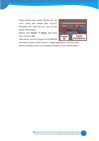 202
Dengan aktifnya menu tersebut, Blender akan me-
render semua yang terdapat pada sequencer.
Selanjutnya atur output dari ﬁle yang di-render
dengan format tertentu.
Bukalah menu Render  Output, pilih format
video, misalnya .AVI.
Tekan Render Animation dengan shortcut Ctrl+F12
atau dengan menekan tombol animation. Tunggu hingga proses rendering selesai.
Sebelum melakukan proses render hendaknya simpan (save) file terlebih dahulu.
 