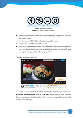 18
Sumber: Dokumen Kemendikbud
Gambar 1.5 Simbol Creative Commons
• Attribution: harus mencantumkan nama pembuat jika ingin menggunakan, menyalin,
atau berbagi konten.
• Non Commercial: tidak boleh membuat keuntungan dari konten.
• No Derivatives: tidak boleh mengubah konten.
• Share Alike: dapat mengubah konten, tapi harus membiarkan orang lain menggunakan
karya baru dengan lisensi yang sama seperti aslinya. Dengan kata lain, tidak dapat
menetapkan hak cipta, meskipun banyak yang diubah.
Perhatikan contoh gambar berikut!
Contoh di atas menunjukkan bahwa foto tersebut memiliki tiga lisensi, yaitu
Atribution, Non Commersial, dan No Derivatives. Berarti foto ini dapat digunakan
dengan mencantumkan pemiliknya, tidak boleh memperoleh uang dari foto tersebut, dan
tidak boleh mengubahnya.
 