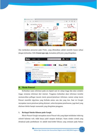 20
Jika melakukan pencarian pada Flickr, yang dibutuhkan adalah memilih lisensi sebuai
dengan kebutuhan. Klik Lisensi apa saja, kemudian pilih jenis yang diinginkan.
B. Mesin Pencari
Kebutuhan suatu informasi pada era digital saat ini cukup tinggi dan akan semakin
tinggi, terutama informasi dari internet. Tingginya kebutuhan akan informasi tersebut
memunculkan pelbagai macam mesin pencari/penelusur informasi, namun setiap mesin
Pencari memiliki algoritma yang berbeda antara satu dan yang lain. Saat ini Google
merupakan mesin penelusur paling diminati, selain kecepatan penelusuran, juga hasil yang
ditelusur dinilai hampir memenuhi yang diinginkan pengguna.
1. Berbagai Sintaks Khusus pada Google
Mesin Pencari Google merupakan mesin Pencari teks yang dapat melakukan indexing
seluruh halaman web, tidak hanya judul ataupun deskripsi. Suatu sintaks (sintak yang
dimaksud pada pembahasan ini adalah kata/simbol khusus yang tertanam pada bahasa
 