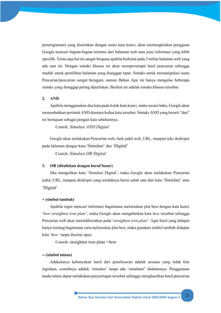 21
pemorgraman) yang disertakan dengan suatu kata kunci, akan memungkinkan pengguna
Google mencari bagian-bagian tertentu dari halaman web atau jenis informasi yang lebih
spesifik. Tentu saja hal ini sangat berguna apabila berkutat pada 2 miliar halaman web yang
ada saat ini. Dengan sintaks khusus ini akan mempersempit hasil pencarian sehingga
mudah untuk pemilihan halaman yang dianggap tepat. Sintaks untuk memanipulasi suatu
Pencarian/pencarian sangat beragam, namun Bahan Ajar ini hanya mengulas beberapa
sintaks yang dianggap paling diperlukan. Berikut ini adalah sintaks khusus tersebut.
2. AND
Apabila menggunakan dua kata pada kotak kata kunci, maka secara baku, Google akan
menambahkan perintah AND diantara kedua kata tersebut. Sintaks AND yang berarti “dan”
ini bertujuan sebagai pengait kata sebelumnya.
Contoh: Simulasi AND Digital
Google akan melakukan Pencarian web, baik judul web, URL, maupun teks deskripsi
pada halaman dengan kata ‘Simulasi’ dan ‘Digital’
Contoh: Simulasi OR Digital
3. OR (dituliskan dengan huruf besar)
Jika mengetikan kata ‘Simulasi Digital’, maka Google akan melakukan Pencarian
judul, URL, maupun deskripsi yang setidaknya berisi salah satu dari kata ‘Simulasi’ atau
’Digital’.
+ (simbol tambah)
Apabila ingin mencari informasi bagaimana meluruskan plat besi dengan kata kunci
‘how straighten iron plate’, maka Google akan mengabaikan kata how tersebut sehingga
Pencarian web akan menitikberatkan pada ‘straighten iron plate’. Agar hasil yang didapat
hanya tentang bagaimana cara meluruskan plat besi, maka gunakan simbol tambah didepan
kata ‘how’ tanpa disertai spasi.
Contoh: straighten iron plate +how
-- (simbol minus)
Adakalanya kebanyakan hasil dari penelusuran adalah sesuatu yang tidak kita
inginkan, contohnya adalah ‘simulasi’ tanpa ada ‘simulator’ didalamnya. Penggunaan
tanda minus dapat melakukan penyaringan tersebut sehingga menghasilkan hasil pencarian
 